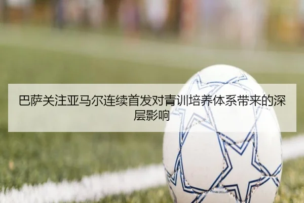 巴萨关注亚马尔连续首发对青训培养体系带来的深层影响